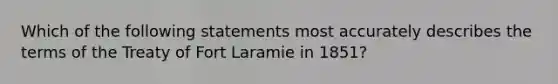 Which of the following statements most accurately describes the terms of the Treaty of Fort Laramie in 1851?