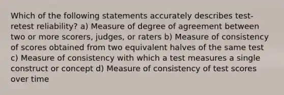 Which of the following statements accurately describes test-retest reliability? a) Measure of degree of agreement between two or more scorers, judges, or raters b) Measure of consistency of scores obtained from two equivalent halves of the same test c) Measure of consistency with which a test measures a single construct or concept d) Measure of consistency of test scores over time