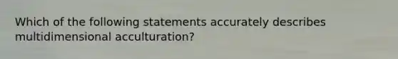 Which of the following statements accurately describes multidimensional acculturation?