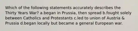 Which of the following statements accurately describes the Thirty Years War? a.began in Prussia, then spread b.fought solely between Catholics and Protestants c.led to union of Austria & Prussia d.began locally but became a general European war.