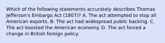 Which of the following statements accurately describes Thomas Jefferson's Embargo Act (1807)? A. The act attempted to stop all American exports. B. The act had widespread public backing. C. The act boosted the American economy. D. The act forced a change in British foreign policy.