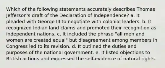 Which of the following statements accurately describes Thomas Jefferson's draft of the Declaration of Independence? a. It pleaded with George III to negotiate with colonial leaders. b. It recognized Indian land claims and promoted their recognition as independent nations. c. It included the phrase "all men and women are created equal" but disagreement among members in Congress led to its revision. d. It outlined the duties and purposes of the national government. e. It listed objections to British actions and expressed the self-evidence of natural rights.