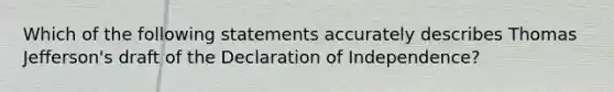 Which of the following statements accurately describes Thomas Jefferson's draft of the Declaration of Independence?