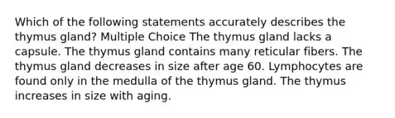 Which of the following statements accurately describes the thymus gland? Multiple Choice The thymus gland lacks a capsule. The thymus gland contains many reticular fibers. The thymus gland decreases in size after age 60. Lymphocytes are found only in the medulla of the thymus gland. The thymus increases in size with aging.