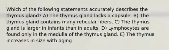 Which of the following statements accurately describes the thymus gland? A) The thymus gland lacks a capsule. B) The thymus gland contains many reticular fibers. C) The thymus gland is larger in infants than in adults. D) Lymphocytes are found only in the medulla of the thymus gland. E) The thymus increases in size with aging