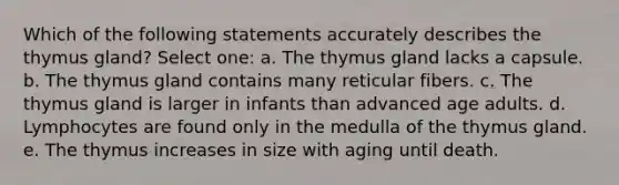 Which of the following statements accurately describes the thymus gland? Select one: a. The thymus gland lacks a capsule. b. The thymus gland contains many reticular fibers. c. The thymus gland is larger in infants than advanced age adults. d. Lymphocytes are found only in the medulla of the thymus gland. e. The thymus increases in size with aging until death.