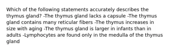 Which of the following statements accurately describes the thymus gland? -The thymus gland lacks a capsule -The thymus gland contains many reticular fibers -The thymus increases in size with aging -The thymus gland is larger in infants than in adults -Lymphocytes are found only in the medulla of the thymus gland