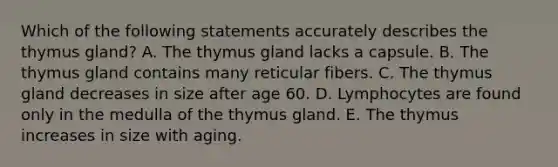 Which of the following statements accurately describes the thymus gland? A. The thymus gland lacks a capsule. B. The thymus gland contains many reticular fibers. C. The thymus gland decreases in size after age 60. D. Lymphocytes are found only in the medulla of the thymus gland. E. The thymus increases in size with aging.