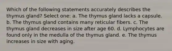 Which of the following statements accurately describes the thymus gland? Select one: a. The thymus gland lacks a capsule. b. The thymus gland contains many reticular fibers. c. The thymus gland decreases in size after age 60. d. Lymphocytes are found only in the medulla of the thymus gland. e. The thymus increases in size with aging.