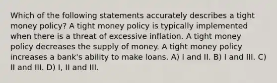 Which of the following statements accurately describes a tight money policy? A tight money policy is typically implemented when there is a threat of excessive inflation. A tight money policy decreases the <a href='https://www.questionai.com/knowledge/kUIOOoB75i-supply-of-money' class='anchor-knowledge'>supply of money</a>. A tight money policy increases a bank's ability to make loans. A) I and II. B) I and III. C) II and III. D) I, II and III.