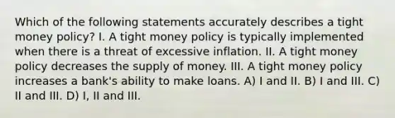 Which of the following statements accurately describes a tight money policy? I. A tight money policy is typically implemented when there is a threat of excessive inflation. II. A tight money policy decreases the supply of money. III. A tight money policy increases a bank's ability to make loans. A) I and II. B) I and III. C) II and III. D) I, II and III.