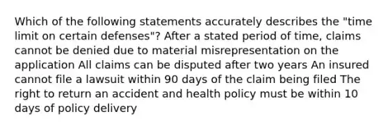 Which of the following statements accurately describes the "time limit on certain defenses"? After a stated period of time, claims cannot be denied due to material misrepresentation on the application All claims can be disputed after two years An insured cannot file a lawsuit within 90 days of the claim being filed The right to return an accident and health policy must be within 10 days of policy delivery