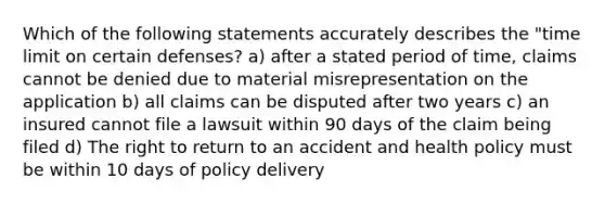 Which of the following statements accurately describes the "time limit on certain defenses? a) after a stated period of time, claims cannot be denied due to material misrepresentation on the application b) all claims can be disputed after two years c) an insured cannot file a lawsuit within 90 days of the claim being filed d) The right to return to an accident and health policy must be within 10 days of policy delivery