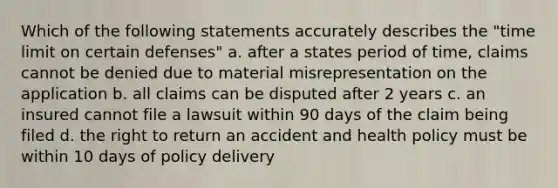 Which of the following statements accurately describes the "time limit on certain defenses" a. after a states period of time, claims cannot be denied due to material misrepresentation on the application b. all claims can be disputed after 2 years c. an insured cannot file a lawsuit within 90 days of the claim being filed d. the right to return an accident and health policy must be within 10 days of policy delivery