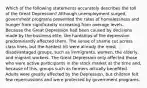 Which of the following statements accurately describes the toll of the Great Depression? Although unemployment surged, government programs prevented the rates of homelessness and hunger from significantly increasing from average levels. Because the Great Depression had been caused by decisions made by the business elite, the hardships of the depression predominantly affected them. The sense of shame cut across class lines, but the hardest hit were already the most disadvantaged groups, such as immigrants, women, the elderly, and migrant workers. The Great Depression only affected those who were active participants in the stock market at the time and, because of this, groups such as farmers actually benefited. Adults were greatly affected by the Depression, but children felt few repercussions and were protected by government programs.