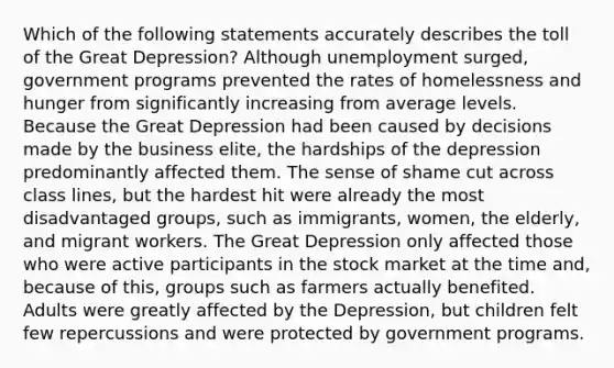 Which of the following statements accurately describes the toll of the Great Depression? Although unemployment surged, government programs prevented the rates of homelessness and hunger from significantly increasing from average levels. Because the Great Depression had been caused by decisions made by the business elite, the hardships of the depression predominantly affected them. The sense of shame cut across class lines, but the hardest hit were already the most disadvantaged groups, such as immigrants, women, the elderly, and migrant workers. The Great Depression only affected those who were active participants in the stock market at the time and, because of this, groups such as farmers actually benefited. Adults were greatly affected by the Depression, but children felt few repercussions and were protected by government programs.