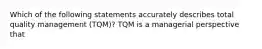 Which of the following statements accurately describes total quality management (TQM)? TQM is a managerial perspective that