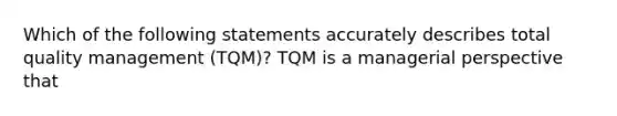 Which of the following statements accurately describes total quality management (TQM)? TQM is a managerial perspective that