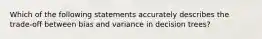 Which of the following statements accurately describes the trade-off between bias and variance in decision trees?