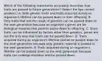 Which of the following statements accurately describes how traits are passed to future generations? (Select the two correct answers.) A. Both genetic traits and traits acquired during an organism's lifetime can be passed down to their offspring. B. Only traits that are the result of genetics can be passed down to the next generation because an organism's genes are he biological material that parents passe down to offspring. C. Since traits can be influenced by factors other than genetics, genes are not the only way that traits can be passed down. D. Traits acquired during an organism's lifetime cannot be passed down to the next generation because only genetic material is passed to the next generation. E. Traits acquired during an organism's lifetime can be passed down to the next generation because traits can undergo mutation and be passed down.