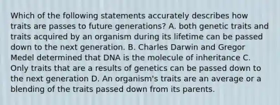 Which of the following statements accurately describes how traits are passes to future generations? A. both genetic traits and traits acquired by an organism during its lifetime can be passed down to the next generation. B. Charles Darwin and Gregor Medel determined that DNA is the molecule of inheritance C. Only traits that are a results of genetics can be passed down to the next generation D. An organism's traits are an average or a blending of the traits passed down from its parents.