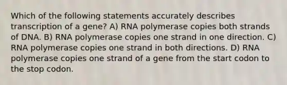 Which of the following statements accurately describes transcription of a gene? A) RNA polymerase copies both strands of DNA. B) RNA polymerase copies one strand in one direction. C) RNA polymerase copies one strand in both directions. D) RNA polymerase copies one strand of a gene from the start codon to the stop codon.