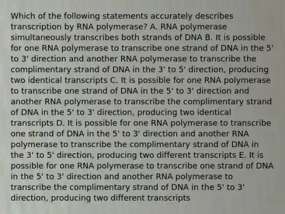 Which of the following statements accurately describes transcription by RNA polymerase? A. RNA polymerase simultaneously transcribes both strands of DNA B. It is possible for one RNA polymerase to transcribe one strand of DNA in the 5' to 3' direction and another RNA polymerase to transcribe the complimentary strand of DNA in the 3' to 5' direction, producing two identical transcripts C. It is possible for one RNA polymerase to transcribe one strand of DNA in the 5' to 3' direction and another RNA polymerase to transcribe the complimentary strand of DNA in the 5' to 3' direction, producing two identical transcripts D. It is possible for one RNA polymerase to transcribe one strand of DNA in the 5' to 3' direction and another RNA polymerase to transcribe the complimentary strand of DNA in the 3' to 5' direction, producing two different transcripts E. It is possible for one RNA polymerase to transcribe one strand of DNA in the 5' to 3' direction and another RNA polymerase to transcribe the complimentary strand of DNA in the 5' to 3' direction, producing two different transcripts