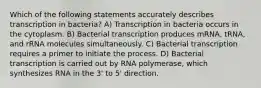 Which of the following statements accurately describes transcription in bacteria? A) Transcription in bacteria occurs in the cytoplasm. B) Bacterial transcription produces mRNA, tRNA, and rRNA molecules simultaneously. C) Bacterial transcription requires a primer to initiate the process. D) Bacterial transcription is carried out by RNA polymerase, which synthesizes RNA in the 3' to 5' direction.