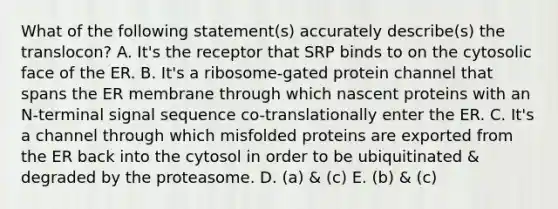 What of the following statement(s) accurately describe(s) the translocon? A. It's the receptor that SRP binds to on the cytosolic face of the ER. B. It's a ribosome-gated protein channel that spans the ER membrane through which nascent proteins with an N-terminal signal sequence co-translationally enter the ER. C. It's a channel through which misfolded proteins are exported from the ER back into the cytosol in order to be ubiquitinated & degraded by the proteasome. D. (a) & (c) E. (b) & (c)