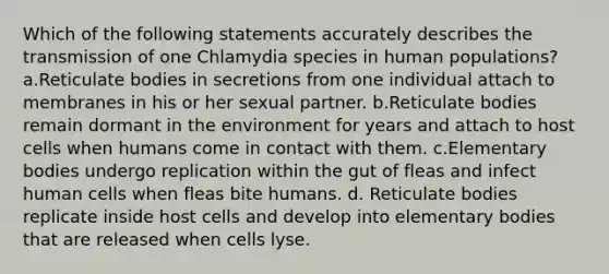 Which of the following statements accurately describes the transmission of one Chlamydia species in human populations? a.Reticulate bodies in secretions from one individual attach to membranes in his or her sexual partner. b.Reticulate bodies remain dormant in the environment for years and attach to host cells when humans come in contact with them. c.Elementary bodies undergo replication within the gut of fleas and infect human cells when fleas bite humans. d. Reticulate bodies replicate inside host cells and develop into elementary bodies that are released when cells lyse.