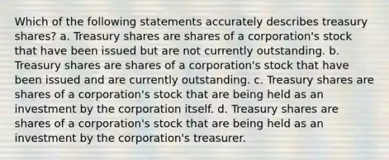 Which of the following statements accurately describes treasury shares? a. Treasury shares are shares of a corporation's stock that have been issued but are not currently outstanding. b. Treasury shares are shares of a corporation's stock that have been issued and are currently outstanding. c. Treasury shares are shares of a corporation's stock that are being held as an investment by the corporation itself. d. Treasury shares are shares of a corporation's stock that are being held as an investment by the corporation's treasurer.