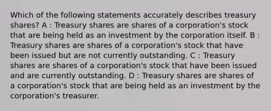 Which of the following statements accurately describes treasury shares? A : Treasury shares are shares of a corporation's stock that are being held as an investment by the corporation itself. B : Treasury shares are shares of a corporation's stock that have been issued but are not currently outstanding. C : Treasury shares are shares of a corporation's stock that have been issued and are currently outstanding. D : Treasury shares are shares of a corporation's stock that are being held as an investment by the corporation's treasurer.