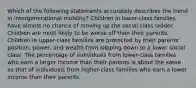 Which of the following statements accurately describes the trend in intergenerational mobility? Children in lower-class families have almost no chance of moving up the social class ladder. Children are most likely to be worse off than their parents. Children in upper-class families are protected by their parents' position, power, and wealth from slipping down to a lower social class. The percentage of individuals from lower-class families who earn a larger income than their parents is about the same as that of individuals from higher-class families who earn a lower income than their parents.