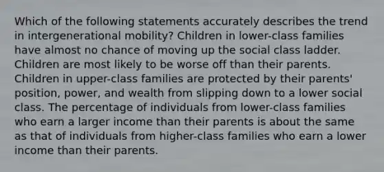 Which of the following statements accurately describes the trend in intergenerational mobility? Children in lower-class families have almost no chance of moving up the social class ladder. Children are most likely to be worse off than their parents. Children in upper-class families are protected by their parents' position, power, and wealth from slipping down to a lower social class. The percentage of individuals from lower-class families who earn a larger income than their parents is about the same as that of individuals from higher-class families who earn a lower income than their parents.