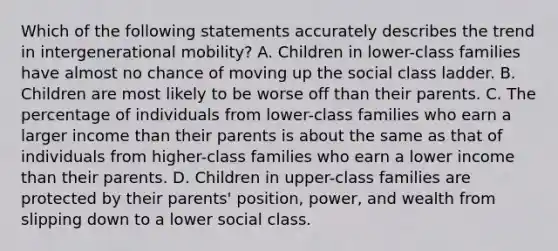 Which of the following statements accurately describes the trend in intergenerational mobility? A. Children in lower-class families have almost no chance of moving up the social class ladder. B. Children are most likely to be worse off than their parents. C. The percentage of individuals from lower-class families who earn a larger income than their parents is about the same as that of individuals from higher-class families who earn a lower income than their parents. D. Children in upper-class families are protected by their parents' position, power, and wealth from slipping down to a lower social class.