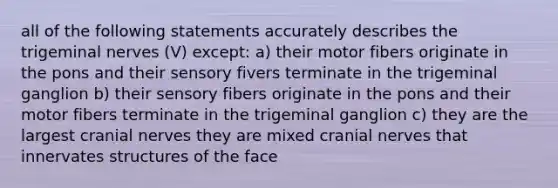 all of the following statements accurately describes the trigeminal nerves (V) except: a) their motor fibers originate in the pons and their sensory fivers terminate in the trigeminal ganglion b) their sensory fibers originate in the pons and their motor fibers terminate in the trigeminal ganglion c) they are the largest cranial nerves they are mixed cranial nerves that innervates structures of the face