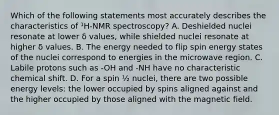 Which of the following statements most accurately describes the characteristics of ¹H-NMR spectroscopy? A. Deshielded nuclei resonate at lower δ values, while shielded nuclei resonate at higher δ values. B. The energy needed to flip spin energy states of the nuclei correspond to energies in the microwave region. C. Labile protons such as -OH and -NH have no characteristic chemical shift. D. For a spin ½ nuclei, there are two possible energy levels: the lower occupied by spins aligned against and the higher occupied by those aligned with the magnetic field.