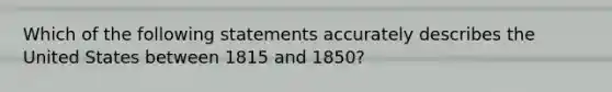 Which of the following statements accurately describes the United States between 1815 and 1850?