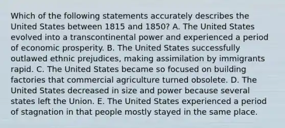 Which of the following statements accurately describes the United States between 1815 and 1850? A. The United States evolved into a transcontinental power and experienced a period of economic prosperity. B. The United States successfully outlawed ethnic prejudices, making assimilation by immigrants rapid. C. The United States became so focused on building factories that commercial agriculture turned obsolete. D. The United States decreased in size and power because several states left the Union. E. The United States experienced a period of stagnation in that people mostly stayed in the same place.