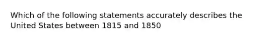 Which of the following statements accurately describes the United States between 1815 and 1850