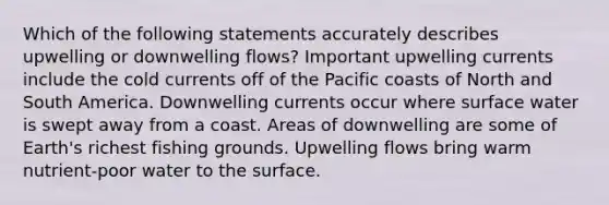 Which of the following statements accurately describes upwelling or downwelling flows? Important upwelling currents include the cold currents off of the Pacific coasts of North and South America. Downwelling currents occur where surface water is swept away from a coast. Areas of downwelling are some of Earth's richest fishing grounds. Upwelling flows bring warm nutrient-poor water to the surface.