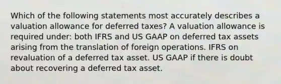 Which of the following statements most accurately describes a valuation allowance for deferred taxes? A valuation allowance is required under: both IFRS and US GAAP on deferred tax assets arising from the translation of foreign operations. IFRS on revaluation of a deferred tax asset. US GAAP if there is doubt about recovering a deferred tax asset.