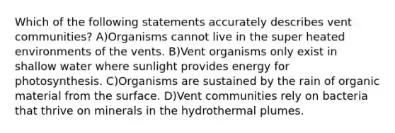 Which of the following statements accurately describes vent communities? A)Organisms cannot live in the super heated environments of the vents. B)Vent organisms only exist in shallow water where sunlight provides energy for photosynthesis. C)Organisms are sustained by the rain of organic material from the surface. D)Vent communities rely on bacteria that thrive on minerals in the hydrothermal plumes.