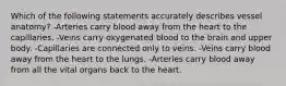 Which of the following statements accurately describes vessel anatomy? -Arteries carry blood away from the heart to the capillaries. -Veins carry oxygenated blood to the brain and upper body. -Capillaries are connected only to veins. -Veins carry blood away from the heart to the lungs. -Arteries carry blood away from all the vital organs back to the heart.