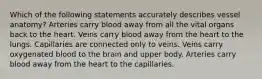 Which of the following statements accurately describes vessel anatomy? Arteries carry blood away from all the vital organs back to the heart. Veins carry blood away from the heart to the lungs. Capillaries are connected only to veins. Veins carry oxygenated blood to the brain and upper body. Arteries carry blood away from the heart to the capillaries.