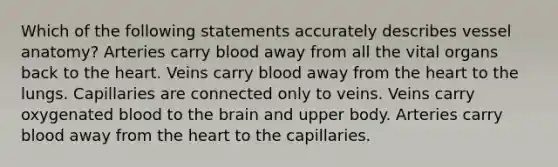 Which of the following statements accurately describes vessel anatomy? Arteries carry blood away from all the vital organs back to <a href='https://www.questionai.com/knowledge/kya8ocqc6o-the-heart' class='anchor-knowledge'>the heart</a>. Veins carry blood away from the heart to the lungs. Capillaries are connected only to veins. Veins carry oxygenated blood to <a href='https://www.questionai.com/knowledge/kLMtJeqKp6-the-brain' class='anchor-knowledge'>the brain</a> and upper body. Arteries carry blood away from the heart to the capillaries.