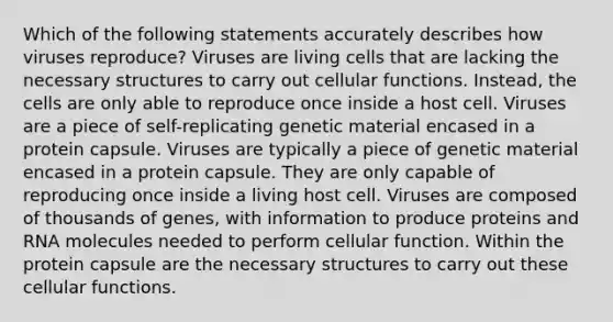 Which of the following statements accurately describes how viruses reproduce? Viruses are living cells that are lacking the necessary structures to carry out cellular functions. Instead, the cells are only able to reproduce once inside a host cell. Viruses are a piece of self-replicating genetic material encased in a protein capsule. Viruses are typically a piece of genetic material encased in a protein capsule. They are only capable of reproducing once inside a living host cell. Viruses are composed of thousands of genes, with information to produce proteins and RNA molecules needed to perform cellular function. Within the protein capsule are the necessary structures to carry out these cellular functions.