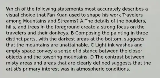 Which of the following statements most accurately describes a visual choice that Fan Kuan used to shape his work Travelers among Mountains and Streams? A The details of the boulders, hills, and trees in the foreground create a strong focus on the travelers and their donkeys. B Composing the painting in three distinct parts, with the darkest areas at the bottom, suggests that the mountains are unattainable. C Light ink washes and empty space convey a sense of distance between the closer objects and the towering mountains. D The contrast between misty areas and areas that are clearly defined suggests that the artist's primary interest was in atmospheric conditions.