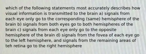 which of the following statements most accurately describes how visual information is transmitted to the brain a) signals from each eye only go to the corresponding (same) hemisphere of the brain b) signals from both eyes go to both hemispheres of the brain c) signals from each eye only go to the opposite hemisphere of the brain d) signals from the fovea of each eye go to the left hemisphere, and signals from the remaining areas of teh retina go to the right hemisphere