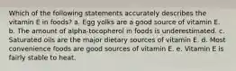 Which of the following statements accurately describes the vitamin E in foods? a. Egg yolks are a good source of vitamin E. b. The amount of alpha-tocopherol in foods is underestimated. c. Saturated oils are the major dietary sources of vitamin E. d. Most convenience foods are good sources of vitamin E. e. Vitamin E is fairly stable to heat.